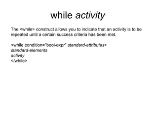 while  activity   The <while> construct allows you to indicate that an activity is to be repeated until a certain success criteria has been met. <while condition="bool-expr"  standard-attributes > standard-elements activity </while> 
