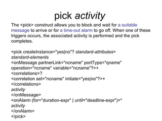 pick  activity   The <pick> construct allows you to block and wait for  a suitable message  to arrive or for  a time-out alarm  to go off. When one of these triggers occurs, the associated activity is performed and the pick completes. <pick createInstance="yes|no"?  standard-attributes > standard-elements <onMessage partnerLink="ncname" portType="qname" operation="ncname" variable="ncname"?>+ <correlations>? <correlation set="ncname" initiate="yes|no"?>+ </correlations> activity </onMessage> <onAlarm (for="duration-expr" | until="deadline-expr")>* activity </onAlarm> </pick> 