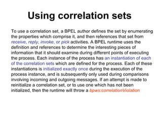 Using correlation sets   To use a correlation set, a BPEL author defines the set by enumerating the properties which comprise it, and then references that set from  receive ,  reply ,  invoke , or  pick  activities. A BPEL runtime uses the definition and references to determine the interesting pieces of information that it should examine during different points of executing the process. Each instance of the process has  an instantiation of each of the correlation sets  which are defined for the process. Each of these instantiations is  initialized exactly once  during the execution of the process instance, and is subsequently only used during comparisons involving incoming and outgoing messages. If an attempt is made to reinitialize a correlation set, or to use one which has not been initialized, then the runtime will throw a  bpws:correlationViolation   