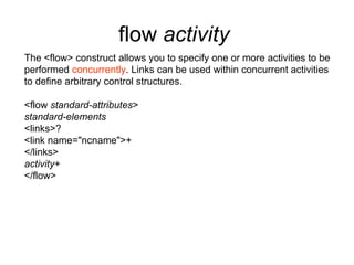 flow  activity   The <flow> construct allows you to specify one or more activities to be performed  concurrently . Links can be used within concurrent activities to define arbitrary control structures. <flow  standard-attributes > standard-elements <links>? <link name="ncname">+ </links> activity + </flow> 