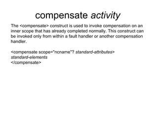 compensate  activity   The <compensate> construct is used to invoke compensation on an inner scope that has already completed normally. This construct can be invoked only from within a fault handler or another compensation handler. <compensate scope="ncname"?  standard-attributes > standard-elements </compensate> 