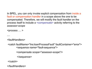 In BPEL, you can only invoke explicit compensation from  inside a fault or compensation handler  in a scope above the one to be compensated. Therefore, we will modify the fault handler on the process itself to include a  <compensate>  activity referring to the  assessor-scope   <process .... >  ....  <faultHandlers> <catch faultName="lns:loanProcessFault" faultContainer="error">  <sequence name="fault-sequence"> <compensate scope="assessor-scope"/>    </sequence> </catch>  </faultHandlers>  