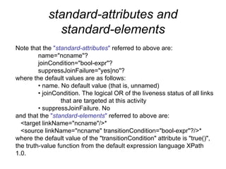 standard-attributes and standard-elements Note that the  " standard-attributes "  referred to above are: name="ncname"? joinCondition="bool-expr"? suppressJoinFailure="yes|no"? where the default values are as follows: •  name. No default value (that is, unnamed) •  joinCondition. The logical OR of the liveness status of all links  that are targeted at this activity •  suppressJoinFailure. No and that the  " standard-elements "  referred to above are: <target linkName="ncname"/>* <source linkName="ncname" transitionCondition="bool-expr"?/>* where the default value of the "transitionCondition" attribute is "true()", the truth-value function from the default expression language XPath 1.0. 