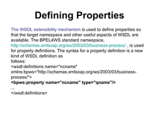Defining Properties The WSDL extensibility mechanism  is used to define properties so that the target namespace and other useful aspects of WSDL are available. The BPEL4WS standard namespace,  http://schemas.xmlsoap.org/ws/2003/03/business-process/  , is used for property definitions. The syntax for a property definition is a new kind of WSDL definition as follows: <wsdl:definitions name="ncname" xmlns:bpws="http://schemas.xmlsoap.org/ws/2003/03/business-process/"> <bpws:property name="ncname" type="qname"/> ... </wsdl:definitions> 