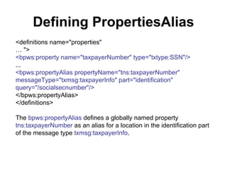 Defining PropertiesAlias <definitions name="properties" …  "> <bpws:property name="taxpayerNumber" type="txtype:SSN"/> ... <bpws:propertyAlias propertyName="tns:taxpayerNumber" messageType="txmsg:taxpayerInfo" part="identification" query="/socialsecnumber"/> </bpws:propertyAlias> </definitions> The  bpws:propertyAlias  defines a globally named property  tns:taxpayerNumber  as an alias for a location in the identification part of the message type  txmsg:taxpayerInfo . 