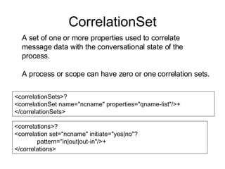 CorrelationSet A set of one or more properties used to correlate message data with the conversational state of the process. A process or scope can have zero or one correlation sets. <correlationSets>? <correlationSet name="ncname" properties="qname-list"/>+ </correlationSets> <correlations>? <correlation set="ncname" initiate="yes|no"? pattern="in|out|out-in"/>+ </correlations> 