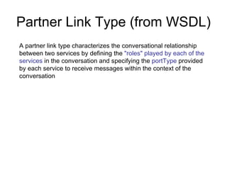 Partner Link Type (from WSDL) A partner link type characterizes the conversational relationship between two services by defining the  "roles" played by each of the services  in the conversation and specifying the  portType  provided by each service to receive messages within the context of the conversation 