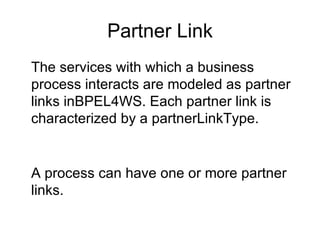 Partner Link The services with which a business process interacts are modeled as partner links inBPEL4WS. Each partner link is characterized by a partnerLinkType. A process can have one or more partner links. 