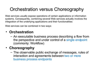 Orchestration versus Choreography   Orchestration An executable business process describing a flow from the perspective and under control of a  single endpoint  (commonly: Workflow) Choreography The observable public exchange of messages, rules of interaction and agreements between  two or more business process endpoints Web services usually expose operations of certain applications or information systems. Consequently, combining several Web services actually involves the integration of the underlying applications and their functionalities Web services can be combined in two ways:  