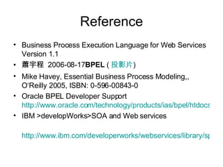 Reference Business Process Execution Language for Web Services Version 1.1 蕭宇程  2006-08-17 BPEL  ( 投影片 )  Mike Havey, Essential Business Process Modeling,, O‘Reilly 2005, ISBN: 0-596-00843-0 Oracle BPEL Developer Support http://www.oracle.com/technology/products/ias/bpel/htdocs/dev_support.htm IBM >developWorks>SOA and Web services http://www.ibm.com/developerworks/webservices/library/specification/ws-bpel 