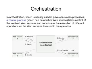 Orchestration In orchestration, which is usually used in private business processes,  a central process  (which can be another Web service) takes control of the involved Web services and coordinates the execution of different operations on the Web services involved in the operation  
