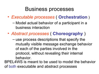Business processes Executable processes  (  Orchestration  ) Model actual behavior of a participant in a business interaction Abstract processes  (  Choreography  ) use process descriptions that specify the mutually visible message exchange behavior of each of the parties involved in the protocol, without revealing their internal behavior.  BPEL4WS is meant to be used to model the behavior of  both  executable and abstract processes 