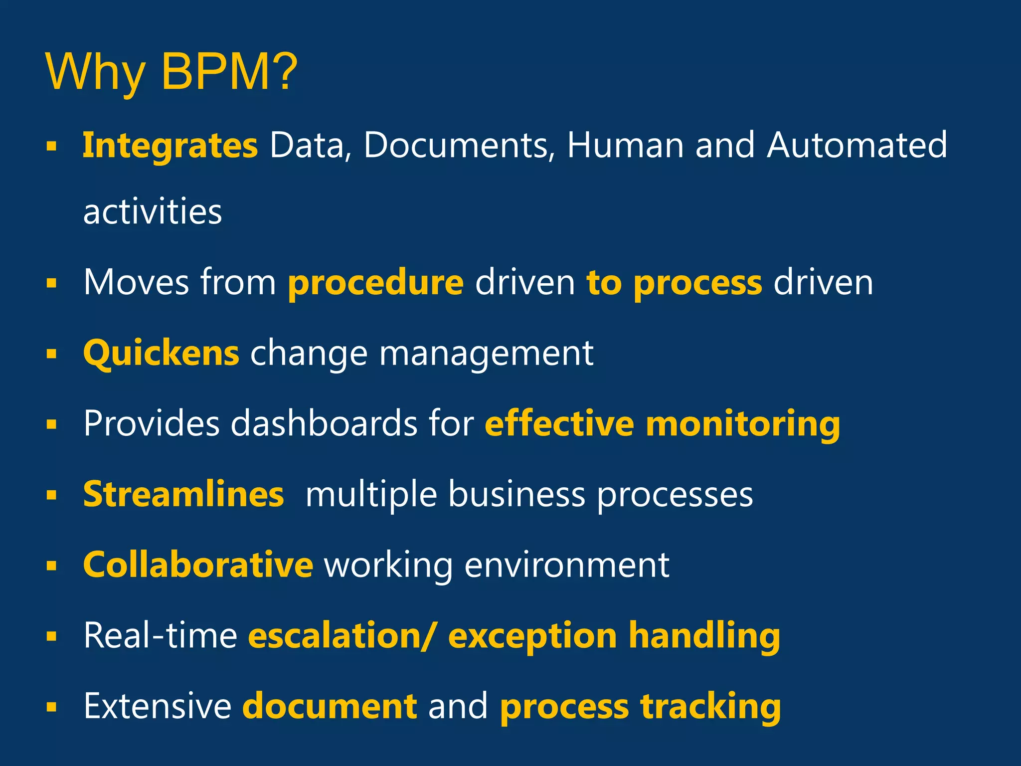 Why BPM?
 Integrates Data, Documents, Human and Automated

  activities
 Moves from procedure driven to process driven

 Quickens change management

 Provides dashboards for effective monitoring

 Streamlines multiple business processes

 Collaborative working environment

 Real-time escalation/ exception handling

 Extensive document and process tracking
 