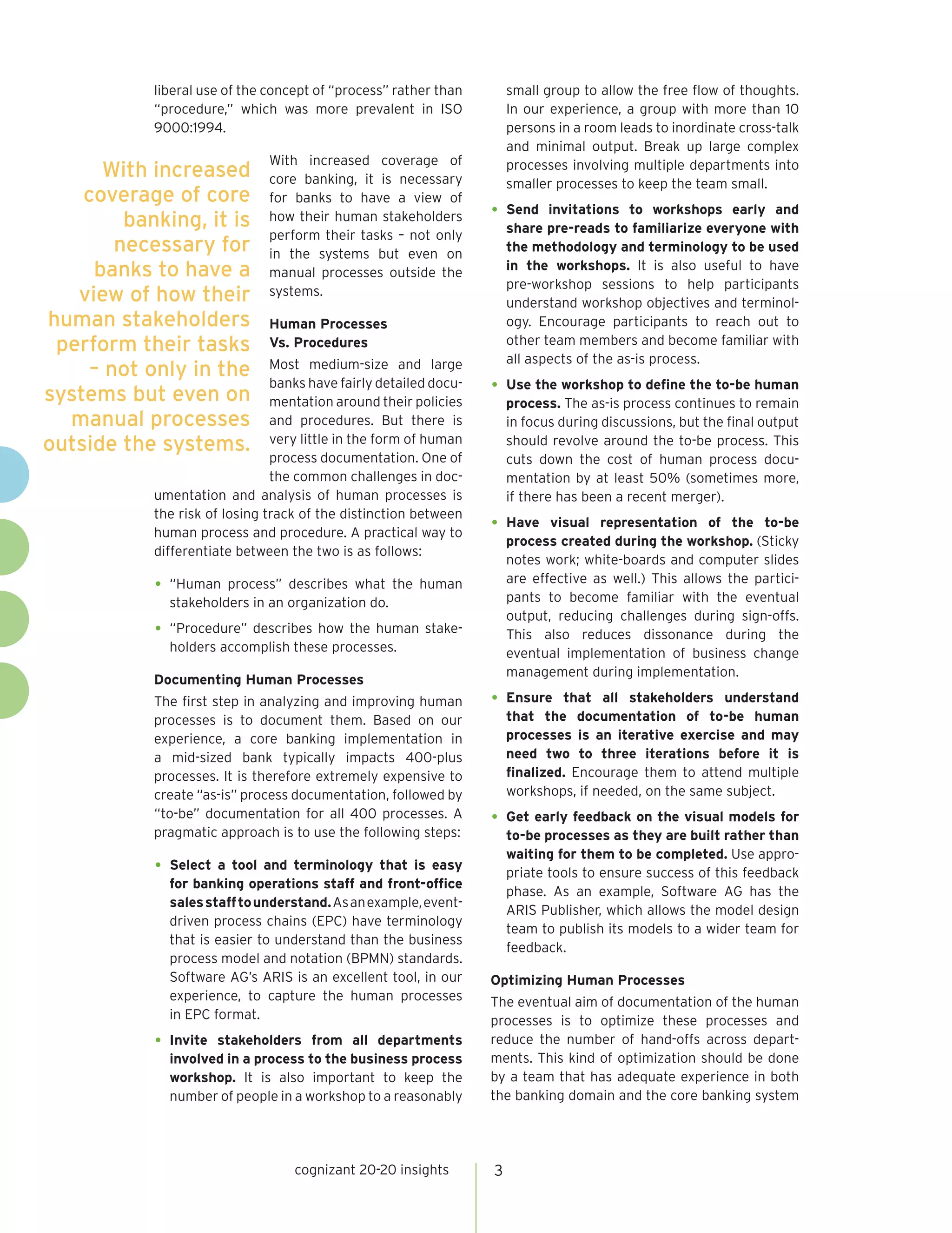 liberal use of the concept of “process” rather than        small group to allow the free flow of thoughts.
            “procedure,” which was more prevalent in ISO               In our experience, a group with more than 10
            9000:1994.                                                 persons in a room leads to inordinate cross-talk
                                                                       and minimal output. Break up large complex
                               With increased coverage of
      With increased           core banking, it is necessary
                                                                       processes involving multiple departments into
                                                                       smaller processes to keep the team small.
    coverage of core           for banks to have a view of
         banking, it is        how their human stakeholders        •	 Send    invitations to workshops early and
                                                                       share pre-reads to familiarize everyone with
                               perform their tasks – not only
        necessary for          in the systems but even on              the methodology and terminology to be used
     banks to have a           manual processes outside the            in the workshops. It is also useful to have
                                                                       pre-workshop sessions to help participants
   view of how their           systems.
                                                                       understand workshop objectives and terminol-
human stakeholders             Human Processes                         ogy. Encourage participants to reach out to
 perform their tasks           Vs. Procedures                          other team members and become familiar with
                                                                       all aspects of the as-is process.
     – not only in the          Most medium-size and large

systems but even on
                                banks have fairly detailed docu-   •	 Use the workshop to define the to-be human
                                mentation around their policies        process. The as-is process continues to remain
  manual processes              and procedures. But there is           in focus during discussions, but the final output
outside the systems.            very little in the form of human       should revolve around the to-be process. This
                                process documentation. One of          cuts down the cost of human process docu-
                                the common challenges in doc-          mentation by at least 50% (sometimes more,
            umentation and analysis of human processes is              if there has been a recent merger).
            the risk of losing track of the distinction between
            human process and procedure. A practical way to        •	 Have    visual representation of the to-be
                                                                       process created during the workshop. (Sticky
            differentiate between the two is as follows:
                                                                       notes work; white-boards and computer slides
                                                                       are effective as well.) This allows the partici-
            •	 “Human  process” describes what the human
                                                                       pants to become familiar with the eventual
              stakeholders in an organization do.
                                                                       output, reducing challenges during sign-offs.
            •	 “Procedure” describes how the human stake-              This also reduces dissonance during the
              holders accomplish these processes.                      eventual implementation of business change
                                                                       management during implementation.
            Documenting Human Processes
            The first step in analyzing and improving human        •	 Ensure    that all stakeholders understand
            processes is to document them. Based on our                that the documentation of to-be human
            experience, a core banking implementation in               processes is an iterative exercise and may
            a mid-sized bank typically impacts 400-plus                need two to three iterations before it is
            processes. It is therefore extremely expensive to          finalized. Encourage them to attend multiple
            create “as-is” process documentation, followed by          workshops, if needed, on the same subject.
            “to-be” documentation for all 400 processes. A         •	 Get early feedback on the visual models for
            pragmatic approach is to use the following steps:          to-be processes as they are built rather than
                                                                       waiting for them to be completed. Use appro-
            •	 Select a tool and terminology that is easy              priate tools to ensure success of this feedback
              for banking operations staff and front-office
                                                                       phase. As an example, Software AG has the
              sales staff to understand. As an example, event-
                                                                       ARIS Publisher, which allows the model design
              driven process chains (EPC) have terminology
                                                                       team to publish its models to a wider team for
              that is easier to understand than the business
                                                                       feedback.
              process model and notation (BPMN) standards.
              Software AG’s ARIS is an excellent tool, in our      Optimizing Human Processes
              experience, to capture the human processes           The eventual aim of documentation of the human
              in EPC format.                                       processes is to optimize these processes and
            •	 Invitestakeholders from all departments             reduce the number of hand-offs across depart-
              involved in a process to the business process        ments. This kind of optimization should be done
              workshop. It is also important to keep the           by a team that has adequate experience in both
              number of people in a workshop to a reasonably       the banking domain and the core banking system




                                   cognizant 20-20 insights        3
 