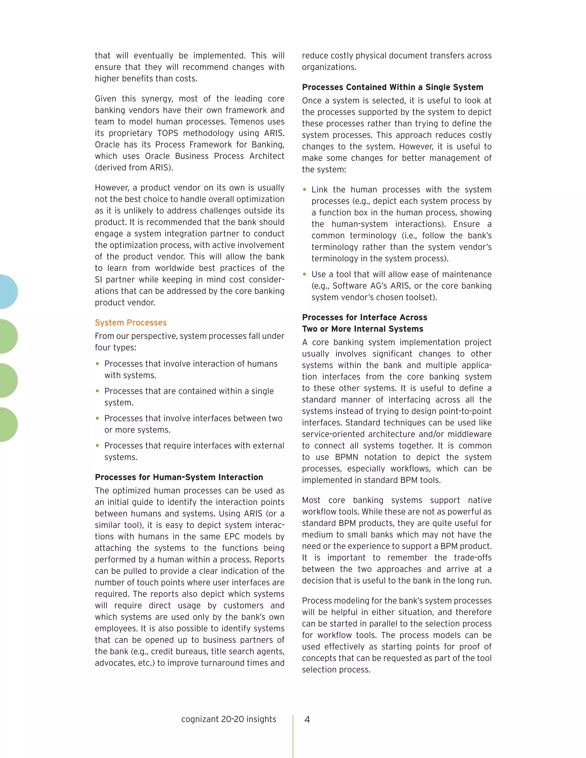 that will eventually be implemented. This will         reduce costly physical document transfers across
ensure that they will recommend changes with           organizations.
higher benefits than costs.
                                                       Processes Contained Within a Single System
Given this synergy, most of the leading core           Once a system is selected, it is useful to look at
banking vendors have their own framework and           the processes supported by the system to depict
team to model human processes. Temenos uses            these processes rather than trying to define the
its proprietary TOPS methodology using ARIS.           system processes. This approach reduces costly
Oracle has its Process Framework for Banking,          changes to the system. However, it is useful to
which uses Oracle Business Process Architect           make some changes for better management of
(derived from ARIS).                                   the system:

However, a product vendor on its own is usually        •	 Link  the human processes with the system
not the best choice to handle overall optimization         processes (e.g., depict each system process by
as it is unlikely to address challenges outside its        a function box in the human process, showing
product. It is recommended that the bank should            the human-system interactions). Ensure a
engage a system integration partner to conduct             common terminology (i.e., follow the bank’s
the optimization process, with active involvement          terminology rather than the system vendor’s
of the product vendor. This will allow the bank            terminology in the system process).
to learn from worldwide best practices of the
SI partner while keeping in mind cost consider-        •	 Use a tool that will allow ease of maintenance
                                                           (e.g., Software AG’s ARIS, or the core banking
ations that can be addressed by the core banking
                                                           system vendor’s chosen toolset).
product vendor.
                                                       Processes for Interface Across
System Processes
                                                       Two or More Internal Systems
From our perspective, system processes fall under
                                                       A core banking system implementation project
four types:
                                                       usually involves significant changes to other
•	 Processes that involve interaction of humans        systems within the bank and multiple applica-
  with systems.                                        tion interfaces from the core banking system
                                                       to these other systems. It is useful to define a
•	 Processes that are contained within a single
  system.                                              standard manner of interfacing across all the
                                                       systems instead of trying to design point-to-point
•	 Processes that involve interfaces between two       interfaces. Standard techniques can be used like
  or more systems.                                     service-oriented architecture and/or middleware
•	 Processes that require interfaces with external     to connect all systems together. It is common
  systems.                                             to use BPMN notation to depict the system
                                                       processes, especially workflows, which can be
Processes for Human-System Interaction                 implemented in standard BPM tools.
The optimized human processes can be used as
an initial guide to identify the interaction points    Most core banking systems support native
between humans and systems. Using ARIS (or a           workflow tools. While these are not as powerful as
similar tool), it is easy to depict system interac-    standard BPM products, they are quite useful for
tions with humans in the same EPC models by            medium to small banks which may not have the
attaching the systems to the functions being           need or the experience to support a BPM product.
performed by a human within a process. Reports         It is important to remember the trade-offs
can be pulled to provide a clear indication of the     between the two approaches and arrive at a
number of touch points where user interfaces are       decision that is useful to the bank in the long run.
required. The reports also depict which systems
                                                       Process modeling for the bank’s system processes
will require direct usage by customers and
                                                       will be helpful in either situation, and therefore
which systems are used only by the bank’s own
                                                       can be started in parallel to the selection process
employees. It is also possible to identify systems
                                                       for workflow tools. The process models can be
that can be opened up to business partners of
                                                       used effectively as starting points for proof of
the bank (e.g., credit bureaus, title search agents,
                                                       concepts that can be requested as part of the tool
advocates, etc.) to improve turnaround times and
                                                       selection process.




                       cognizant 20-20 insights        4
 