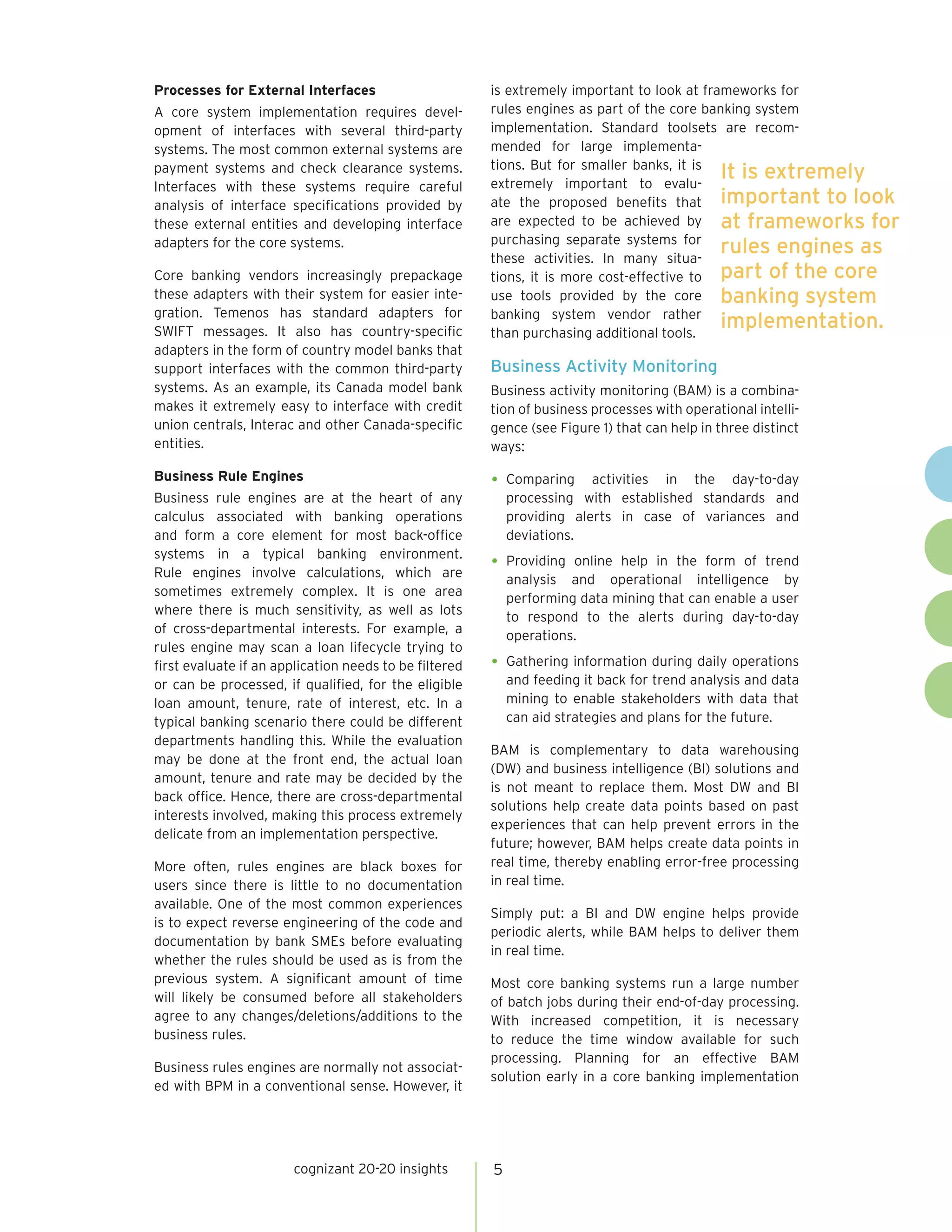 Processes for External Interfaces                       is extremely important to look at frameworks for
A core system implementation requires devel-            rules engines as part of the core banking system
opment of interfaces with several third-party           implementation. Standard toolsets are recom-
systems. The most common external systems are           mended for large implementa-
                                                        tions. But for smaller banks, it is
payment systems and check clearance systems.
                                                        extremely important to evalu-
                                                                                             It is extremely
Interfaces with these systems require careful
analysis of interface specifications provided by        ate the proposed benefits that important to look
these external entities and developing interface        are expected to be achieved by at frameworks for
                                                        purchasing separate systems for
adapters for the core systems.
                                                        these activities. In many situa-
                                                                                             rules engines as
Core banking vendors increasingly prepackage            tions, it is more cost-effective to part of the core
these adapters with their system for easier inte-       use tools provided by the core banking system
gration. Temenos has standard adapters for              banking system vendor rather
SWIFT messages. It also has country-specific            than purchasing additional tools.
                                                                                             implementation.
adapters in the form of country model banks that
support interfaces with the common third-party          Business Activity Monitoring
systems. As an example, its Canada model bank           Business activity monitoring (BAM) is a combina-
makes it extremely easy to interface with credit        tion of business processes with operational intelli-
union centrals, Interac and other Canada-specific       gence (see Figure 1) that can help in three distinct
entities.                                               ways:

Business Rule Engines                                   •	 Comparing     activities in the day-to-day
Business rule engines are at the heart of any               processing with established standards and
calculus associated with banking operations                 providing alerts in case of variances and
and form a core element for most back-office                deviations.
systems in a typical banking environment.
Rule engines involve calculations, which are
                                                        •	 Providing  online help in the form of trend
                                                            analysis and operational intelligence by
sometimes extremely complex. It is one area                 performing data mining that can enable a user
where there is much sensitivity, as well as lots            to respond to the alerts during day-to-day
of cross-departmental interests. For example, a             operations.
rules engine may scan a loan lifecycle trying to
first evaluate if an application needs to be filtered   •	 Gathering information during daily operations
or can be processed, if qualified, for the eligible         and feeding it back for trend analysis and data
loan amount, tenure, rate of interest, etc. In a            mining to enable stakeholders with data that
typical banking scenario there could be different           can aid strategies and plans for the future.
departments handling this. While the evaluation
                                                        BAM is complementary to data warehousing
may be done at the front end, the actual loan
                                                        (DW) and business intelligence (BI) solutions and
amount, tenure and rate may be decided by the
                                                        is not meant to replace them. Most DW and BI
back office. Hence, there are cross-departmental
                                                        solutions help create data points based on past
interests involved, making this process extremely
                                                        experiences that can help prevent errors in the
delicate from an implementation perspective.
                                                        future; however, BAM helps create data points in
More often, rules engines are black boxes for           real time, thereby enabling error-free processing
users since there is little to no documentation         in real time.
available. One of the most common experiences
                                                        Simply put: a BI and DW engine helps provide
is to expect reverse engineering of the code and
                                                        periodic alerts, while BAM helps to deliver them
documentation by bank SMEs before evaluating
                                                        in real time.
whether the rules should be used as is from the
previous system. A significant amount of time           Most core banking systems run a large number
will likely be consumed before all stakeholders         of batch jobs during their end-of-day processing.
agree to any changes/deletions/additions to the         With increased competition, it is necessary
business rules.                                         to reduce the time window available for such
                                                        processing. Planning for an effective BAM
Business rules engines are normally not associat-
                                                        solution early in a core banking implementation
ed with BPM in a conventional sense. However, it




                       cognizant 20-20 insights         5
 