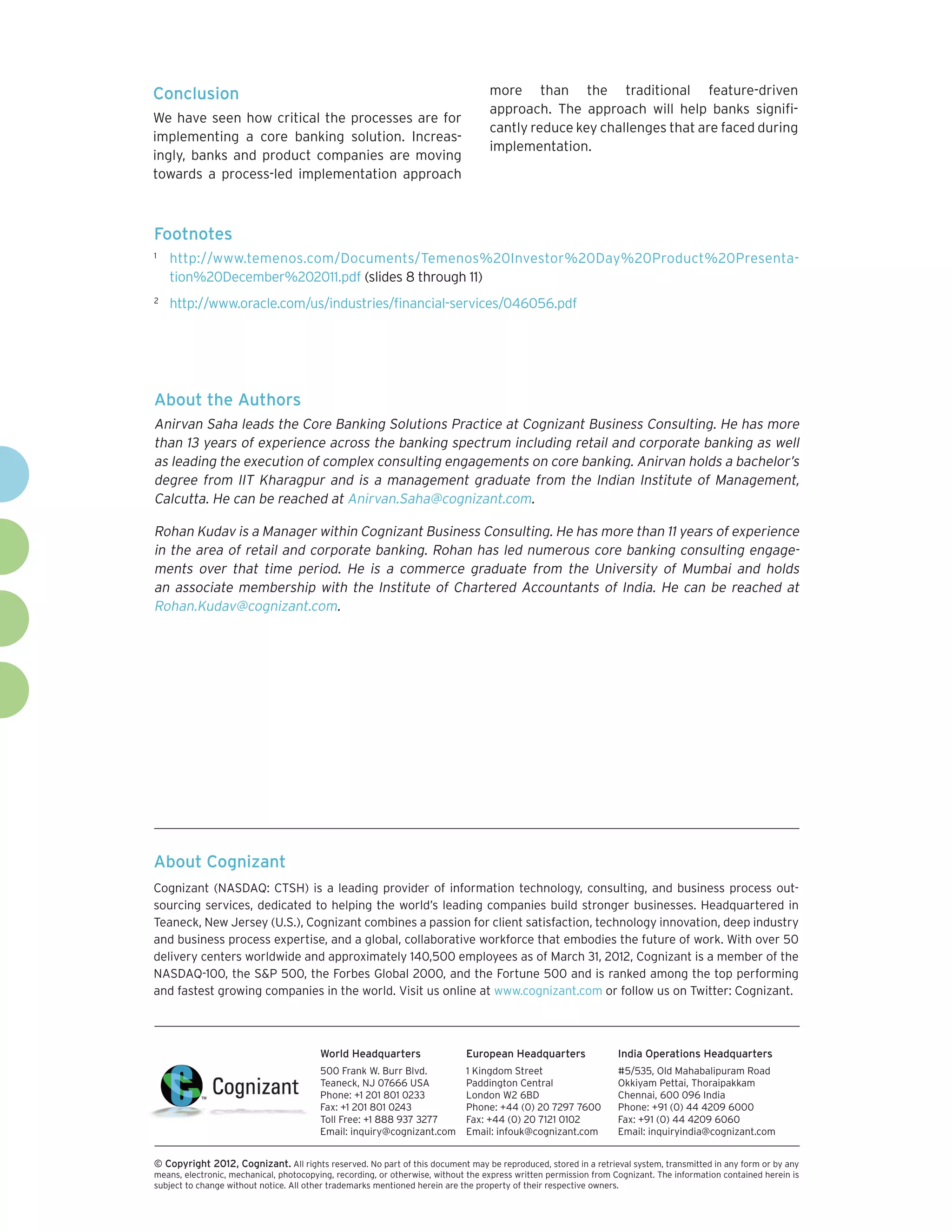 Conclusion                                                                         more than the traditional feature-driven
                                                                                   approach. The approach will help banks signifi-
We have seen how critical the processes are for
                                                                                   cantly reduce key challenges that are faced during
implementing a core banking solution. Increas-
                                                                                   implementation.
ingly, banks and product companies are moving
towards a process-led implementation approach



Footnotes
1	
     http://www.temenos.com/Documents/Temenos%20Investor%20Day%20Product%20Presenta-
     tion%20December%202011.pdf (slides 8 through 11)
2	
     http://www.oracle.com/us/industries/financial-services/046056.pdf




About the Authors
Anirvan Saha leads the Core Banking Solutions Practice at Cognizant Business Consulting. He has more
than 13 years of experience across the banking spectrum including retail and corporate banking as well
as leading the execution of complex consulting engagements on core banking. Anirvan holds a bachelor’s
degree from IIT Kharagpur and is a management graduate from the Indian Institute of Management,
Calcutta. He can be reached at Anirvan.Saha@cognizant.com.

Rohan Kudav is a Manager within Cognizant Business Consulting. He has more than 11 years of experience
in the area of retail and corporate banking. Rohan has led numerous core banking consulting engage-
ments over that time period. He is a commerce graduate from the University of Mumbai and holds
an associate membership with the Institute of Chartered Accountants of India. He can be reached at
Rohan.Kudav@cognizant.com.




About Cognizant
Cognizant (NASDAQ: CTSH) is a leading provider of information technology, consulting, and business process out-
sourcing services, dedicated to helping the world’s leading companies build stronger businesses. Headquartered in
Teaneck, New Jersey (U.S.), Cognizant combines a passion for client satisfaction, technology innovation, deep industry
and business process expertise, and a global, collaborative workforce that embodies the future of work. With over 50
delivery centers worldwide and approximately 140,500 employees as of March 31, 2012, Cognizant is a member of the
NASDAQ-100, the S&P 500, the Forbes Global 2000, and the Fortune 500 and is ranked among the top performing
and fastest growing companies in the world. Visit us online at www.cognizant.com or follow us on Twitter: Cognizant.




                                         World Headquarters                  European Headquarters                 India Operations Headquarters
                                         500 Frank W. Burr Blvd.             1 Kingdom Street                      #5/535, Old Mahabalipuram Road
                                         Teaneck, NJ 07666 USA               Paddington Central                    Okkiyam Pettai, Thoraipakkam
                                         Phone: +1 201 801 0233              London W2 6BD                         Chennai, 600 096 India
                                         Fax: +1 201 801 0243                Phone: +44 (0) 20 7297 7600           Phone: +91 (0) 44 4209 6000
                                         Toll Free: +1 888 937 3277          Fax: +44 (0) 20 7121 0102             Fax: +91 (0) 44 4209 6060
                                         Email: inquiry@cognizant.com        Email: infouk@cognizant.com           Email: inquiryindia@cognizant.com


©
­­ Copyright 2012, Cognizant. All rights reserved. No part of this document may be reproduced, stored in a retrieval system, transmitted in any form or by any
means, electronic, mechanical, photocopying, recording, or otherwise, without the express written permission from Cognizant. The information contained herein is
subject to change without notice. All other trademarks mentioned herein are the property of their respective owners.
 