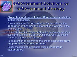 e-Government Solutions or
         e-Government Strategy
• Streamline and consolidate offline processes before
  putting them online.
• Give a measurable convenience for the information
  consumer, rather than the information producer, is the
  primary goal;
• Foster citizens' involvement in the governing process
  itself and strength the partnership between the public
  sector and the private citizen;
• Turn attention to optimizing the online experience from
  the perspective of the end-user;
• Policy makers and designers should encourage
  stakeholders;
 