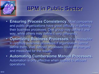 BPM in Public Sector

• Ensuring Process Consistency. Most companies
  and public organizations have great difficulty in defining
  their business processes. One group may define it one
  way, while others may define it very differently.
• Optimizing Business Processes. It is impossible
  to optimize business processes if organization cannot
  define them. Well defined processes could be changed
  and measured for the results.
• Automating Cumbersome Manual Processes.
  Automation is only effective when applied to efficient
  operations.
 