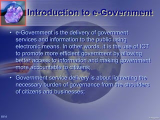 Introduction to e-Government
                      e-Government

• e-Government is the delivery of government
  services and information to the public using
  electronic means. In other words, it is the use of ICT
  to promote more efficient government by allowing
  better access to information and making government
  more accountable to citizens;
• Government service delivery is about lightening the
  necessary burden of governance from the shoulders
  of citizens and businesses;
 