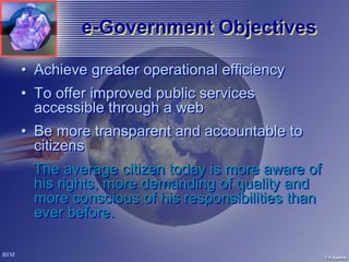 e-Government Objectives
         e-Government

• Achieve greater operational efficiency
• To offer improved public services
  accessible through a web
• Be more transparent and accountable to
  citizens
  The average citizen today is more aware of
  his rights, more demanding of quality and
  more conscious of his responsibilities than
  ever before.
 