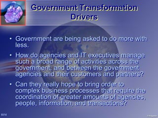 Government Transformation
               Drivers

• Government are being asked to do more with
  less.
• How do agencies and IT executives manage
  such a broad range of activities across the
  government, and between the government
  agencies and their customers and partners?
• Can they really hope to bring order to
  complex business processes that require the
  coordination of greater amounts of agencies,
  people, information, and transactions?
 