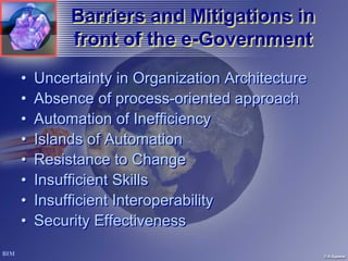 Barriers and Mitigations in
         front of the e-Government
                      e-Government
•   Uncertainty in Organization Architecture
•   Absence of process-oriented approach
•   Automation of Inefficiency
•   Islands of Automation
•   Resistance to Change
•   Insufficient Skills
•   Insufficient Interoperability
•   Security Effectiveness
 