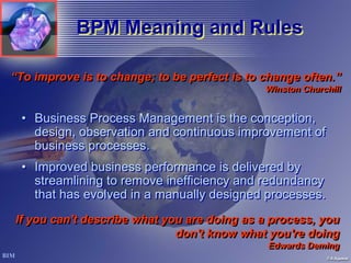 BPM Meaning and Rules

“To improve is to change; to be perfect is to change often.”
                                              Winston Churchill
                                              Winston Churchill


 • Business Process Management is the conception,
   design, observation and continuous improvement of
   business processes.
 • Improved business performance is delivered by
   streamlining to remove inefficiency and redundancy
   that has evolved in a manually designed processes.
If you can't describe what you are doing as a process, you
                             don't know what you're doing
                                              Edwards Deming
                                              Edwards Deming
 