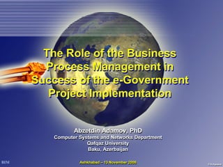 The Role of the Business
  Process Management in
Success of the e-Government
   Project Implementation


          Abzetdin Adamov, PhD
   Computer Systems and Networks Department
               Qafqaz University
               Baku, Azerbaijan

            Ashkhabad – 13 November 2008
 