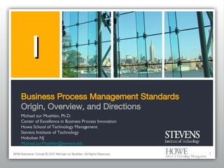 Business Process Management Standards Origin, Overview, and Directions ,[object Object],[object Object],[object Object],[object Object],[object Object],[object Object],1 BPM Standards Tutorial © 2007 Michael zur Muehlen. All Rights Reserved. 