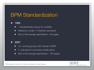 BPM Standardization 1995 1 standardization group for workflow Reference model + 5 interface standards Size of the average specification ~40 pages 2007 10+ working groups with interest in BPM 7+ standards for process models alone Size of the average specification ~150 pages BPM Standards Tutorial © 2007 Michael zur Muehlen. All Rights Reserved. 