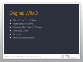 Origins: WfMC Black Forest Group Charter First meetings in 1993 Driven by IBM, FileNet, Staffware Reference Model Glossary Interface Specifications BPM Standards Tutorial © 2007 Michael zur Muehlen. All Rights Reserved. 