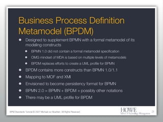 Business Process Definition Metamodel (BPDM) Designed to supplement BPMN with a formal metamodel of its modeling constructs BPMN 1.0 did not contain a formal metamodel specification OMG mindset of MDA is based on multiple levels of metamodels BPDM replaces efforts to create a UML profile for BPMN BPDM contains more constructs than BPMN 1.0/1.1 Mapping to MOF and XMI Envisioned to become persistency format for BPMN BPMN 2.0 = BPMN + BPDM + possibly other notations There may be a UML profile for BPDM BPM Standards Tutorial © 2007 Michael zur Muehlen. All Rights Reserved. 
