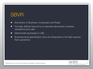 SBVR Semantics of Business, Vocabulary and Rules Formally defined taxonomy to describe elementary business operations and rules Metamodel expressed in UML Business-level specification aims at enterprises to formally express their operations BPM Standards Tutorial © 2007 Michael zur Muehlen. All Rights Reserved. 
