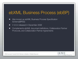 ebXML Business Process (ebBP) Also known as ebXML Business Process Specification Schema(BPSS) V 2.0.4 released in December 2006 Complements ebXML document definitions, Collaboration Partner Protocols, and Collaboration Partner Agreements BPM Standards Tutorial © 2007 Michael zur Muehlen. All Rights Reserved. 