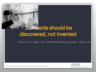 Standards should be discovered, not invented BPM Standards Tutorial © 2007 Michael zur Muehlen. All Rights Reserved. Vincent Cerf, in: Haffer, Lyon: “Where the Wizards stay up late”, 1998 p. 254 