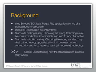 Background Web Services/SOA idea: Plug & Play applications on top of a standardized infrastructure Impact of Standards is potentially large Standards making is risky: Choosing the wrong technology may be counterproductive, incompatible, and lead to lack of adoption Standards adoption is risky: Choosing the wrong standard may obstruct technology upgrade paths, limit business partner connectivity, and force resource training in (obsolete) technology  Lack of understanding how the standardization process really works BPM Standards Tutorial © 2007 Michael zur Muehlen. All Rights Reserved. 