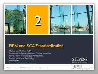 BPM and SOA Standardization Michael zur Muehlen, Ph.D. Center of Excellence in Business Process Innovation Howe School of Technology Management Stevens Institute of Technology Hoboken NJ [email_address] 2 BPM Standards Tutorial © 2007 Michael zur Muehlen. All Rights Reserved. 
