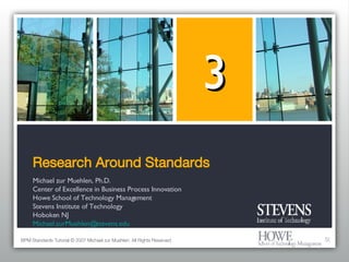 Research Around Standards Michael zur Muehlen, Ph.D. Center of Excellence in Business Process Innovation Howe School of Technology Management Stevens Institute of Technology Hoboken NJ [email_address] 3 BPM Standards Tutorial © 2007 Michael zur Muehlen. All Rights Reserved. 