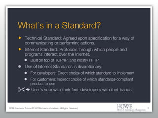 What’s in a Standard? Technical Standard: Agreed upon specification for a way of communicating or performing actions. Internet Standard: Protocols through which people and programs interact over the Internet. Built on top of TCP/IP, and mostly HTTP Use of Internet Standards is discretionary: For developers: Direct choice of which standard to implement For customers: Indirect choice of which standards-compliant product to use    User’s vote with their feet, developers with their hands BPM Standards Tutorial © 2007 Michael zur Muehlen. All Rights Reserved. 