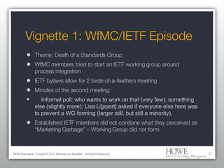 Vignette 1: WfMC/IETF Episode Theme: Death of a Standards Group WfMC members tried to start an IETF working group around process integration IETF bylaws allow for 2 birds-of-a-feathers meeting Minutes of the second meeting: Informal poll: who wants to work on that (very few); something else (slightly more); Lisa Li[ppert] asked if everyone else here was to prevent a WG forming (larger still, but still a minority). Established IETF members did not condone what they perceived as “Marketing Garbage” – Working Group did not form BPM Standards Tutorial © 2007 Michael zur Muehlen. All Rights Reserved. 