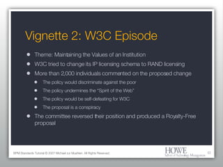 Vignette 2: W3C Episode Theme: Maintaining the Values of an Institution W3C tried to change its IP licensing schema to RAND licensing More than 2,000 individuals commented on the proposed change The policy would discriminate against the poor The policy undermines the “Spirit of the Web” The policy would be self-defeating for W3C The proposal is a conspiracy The committee reversed their position and produced a Royalty-Free proposal BPM Standards Tutorial © 2007 Michael zur Muehlen. All Rights Reserved. 