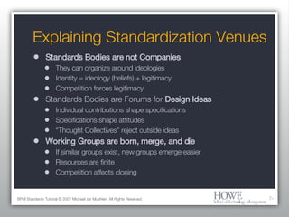Explaining Standardization Venues Standards Bodies are not Companies They can organize around ideologies Identity = ideology (beliefs) + legitimacy Competition forces legitimacy Standards Bodies are Forums for  Design Ideas Individual contributions shape specifications Specifications shape attitudes “ Thought Collectives” reject outside ideas Working Groups are born, merge, and die If similar groups exist, new groups emerge easier Resources are finite Competition affects cloning BPM Standards Tutorial © 2007 Michael zur Muehlen. All Rights Reserved. 