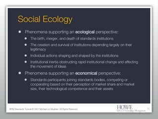 Social Ecology Phenomena supporting an  ecological  perspective: The birth, merger, and death of standards institutions The creation and survival of institutions depending largely on their legitimacy Individual actions shaping and shaped by the institutions Institutional inertia obstructing rapid institutional change and affecting the movement of ideas Phenomena supporting an  economical  perspective: Standards participants joining standards bodies, competing or cooperating based on their perception of market share and market size, their technological competence and their assets BPM Standards Tutorial © 2007 Michael zur Muehlen. All Rights Reserved. 