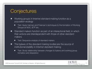 Conjectures Working groups in Internet standard making function as a population ecology Test: Apply Hannan and Freeman’s techniques to the formation of Working Groups at W3C, IETF etc. Standard makers function as part of an interactional field, in which their actions are interdependent with those of other standard makers Test: Sequence analysis of standard makers The bylaws of the standard making bodies are the source of institutional stability in Internet standard making Test: Study relationship between changes to bylaws and working group formation and dissolution BPM Standards Tutorial © 2007 Michael zur Muehlen. All Rights Reserved. 
