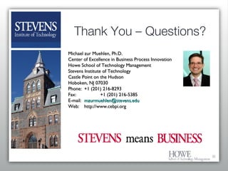 Thank You – Questions? Michael zur Muehlen, Ph.D. Center of Excellence in Business Process Innovation Howe School of Technology Management Stevens Institute of Technology Castle Point on the Hudson Hoboken, NJ 07030 Phone:  +1 (201) 216-8293 Fax: +1 (201) 216-5385 E-mail: [email_address] Web: http://www.cebpi.org  