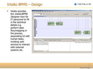 Intalio BPMS – Design Intalio provides the  Intalio|BPMS Designer  view for IT personnel to fill in the technical details e.g. perform data flow/mapping in the process, associating UI with human tasks, invoking web services to interact with external systems etc. 