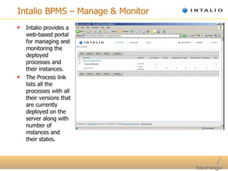 Intalio BPMS – Manage & Monitor Intalio provides a web-based portal for managing and monitoring the deployed processes and their instances. The Process link lists all the processes with all their versions that are currently deployed on the server along with number of instances and their states. 