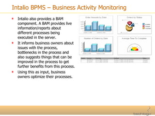 Intalio BPMS – Business Activity Monitoring Intalio also provides a BAM component. A BAM provides live information/reports about different processes being executed in the server. It informs business owners about issues with the process, bottlenecks in the process and also suggests things that can be improved in the process to get further benefits from this process. Using this as input, business owners optimize their processes. 