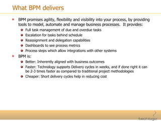 What BPM delivers BPM promises agility, flexibility and visibility into your process, by providing tools to model, automate and manage business processes.  It provides: Full task management of due and overdue tasks Escalation for tasks behind schedule Reassignment and delegation capabilities Dashboards to see process metrics Process steps which allow integrations with other systems BPM is: Better: Inherently aligned with business outcomes Faster: Technology supports Delivery cycles in weeks, and if done right it can be 2-3 times faster as compared to traditional project methodologies Cheaper: Short delivery cycles help in reducing cost 